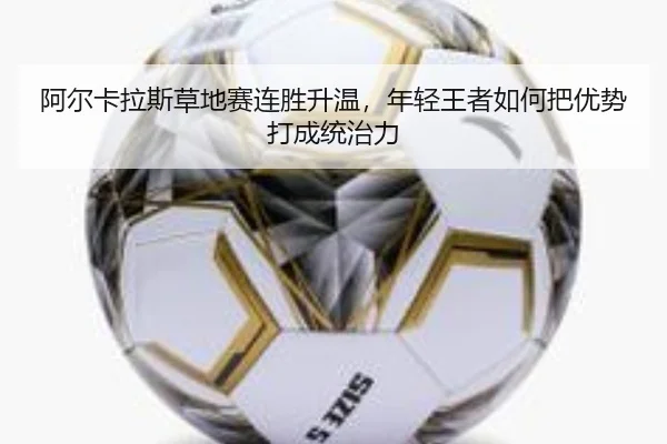 阿尔卡拉斯草地赛连胜升温，年轻王者如何把优势打成统治力